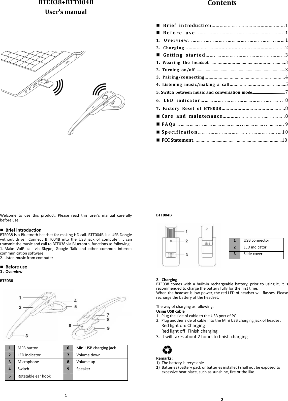 BTE038+BTT004BUser’smanualContents Briefintroduction…………...…………………………..…....1 Beforeuse……………………………………………………..11.Overview…………………………………………………...……12.Charging……………………........................……………………2 Gettingstarted……..…………………………………………31.Wearingtheheadset………....………................……………......32.Turningon/off................................................................................33.Pairing/connecting…….……..............................……………..….44.Listeningmusic/makingacall…………………………….…...….55.Switchbetweenmusicandconversationmode.................................76.LEDindicator………………………………………………....87.FactoryResetofBTE038……………………………………..….8 Careandmaintenance……………………………..………..8 FAQs……………………………………...…………...……….9 Specification……………………………...………………..…10 FCCStatement……………………………...……………………………….10Welcometousethisproduct.Pleasereadthisuser’smanualcarefullybeforeuse. BriefintroductionBTE038isaBluetoothheadsetformakingHDcall.BTT004BisaUSBDonglewithoutdriver.ConnectBTT004BintotheUSBjackofcomputer,itcantransmitthemusicandcalltoBTE038viaBluetooth,functionsasfollowing:1. MakeVoIPcallviaSkype,GoogleTalkandothercommoninternetcommunicationsoftware2. Listenmusicfromcomputer Beforeuse1. OverviewBTE03811MFBbutton6MiniUSBchargingjack2LEDindicator7Volumedown3Microphone 8Volumeup4Switch 9Speaker5RotatableearhookBTT004B2. ChargingBTE038comeswithabuilt‐inrechargeablebattery,priortousingit,itisrecommendedtochargethebatteryfullyforthefirsttime.Whentheheadsetislowpower,theredLEDofheadsetwillflashes.Pleaserechargethebatteryoftheheadset.Thewayofchargingasfollowing:UsingUSBcable1. PlugthesideofcabletotheUSBportofPC2. PluganothersideofcableintotheMiniUSBchargingjackofheadsetRedlighton:ChargingRedlightoff:Finishcharging3. Itwilltakesabout2hourstofinishchargingRemarks:1) Thebatteryisrecyclable.2) Batteries(batterypackorbatteriesinstalled)shallnotbeexposedtoexcessiveheatplace,suchassunshine,fireorthelike.21USBconnector2LEDindicator3Slidecover