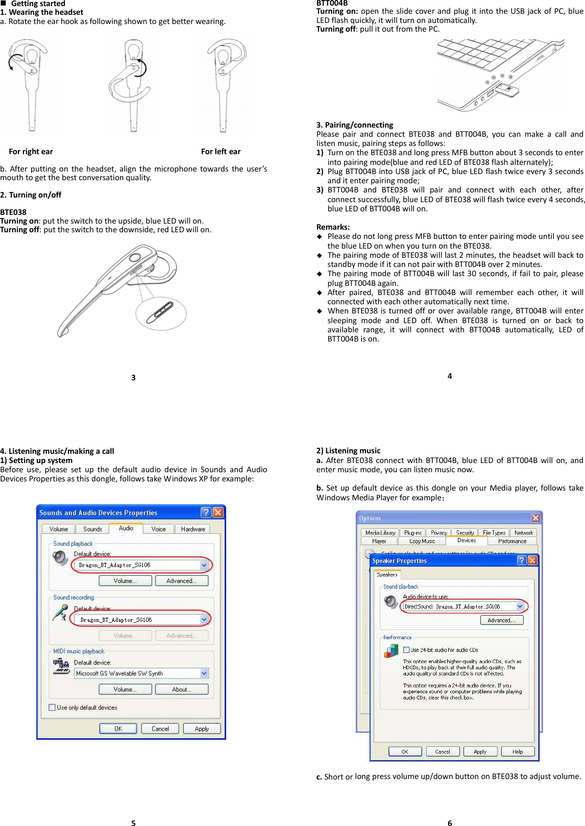  Gettingstarted1.Wearingtheheadseta.Rotatetheearhookasfollowingshowntogetbetterwearing.ForrightearForleftearb.Afterputtingontheheadset,alignthemicrophonetowardstheuser’smouthtogetthebestconversationquality.2. Turningon/offBTE038Turningon:puttheswitchtotheupside,blueLEDwillon.Turningoff:puttheswitchtothedownside,redLEDwillon.3BTT004BTurningon:opentheslidecoverandplugitintotheUSBjackofPC,blueLEDflashquickly,itwillturnonautomatically.Turningoff:pullitoutfromthePC.3.Pairing/connectingPleasepairandconnectBTE038andBTT004B,youcanmakeacallandlistenmusic,pairingstepsasfollows:1) TurnontheBTE038andlongpressMFBbuttonabout3secondstoenterintopairingmode(blueandredLEDofBTE038flashalternately);2) PlugBTT004BintoUSBjackofPC,blueLEDflashtwiceevery3secondsanditenterpairingmode;3) BTT004BandBTE038willpairandconnectwitheachother,afterconnectsuccessfully,blueLEDofBTE038willflashtwiceevery4seconds,blueLEDofBTT004Bwillon.Remarks: PleasedonotlongpressMFBbuttontoenterpairingmodeuntilyouseetheblueLEDonwhenyouturnontheBTE038. ThepairingmodeofBTE038willlast2minutes,theheadsetwillbacktostandbymodeifitcannotpairwithBTT004Bover2minutes. ThepairingmodeofBTT004Bwilllast30seconds,iffailtopair,pleaseplugBTT004Bagain. Afterpaired,BTE038andBTT004Bwillremembereachother,itwillconnectedwitheachotherautomaticallynexttime. WhenBTE038isturnedofforoveravailablerange,BTT004BwillentersleepingmodeandLEDoff.WhenBTE038isturnedonorbacktoavailablerange,itwillconnectwithBTT004Bautomatically,LEDofBTT004Bison.44.Listeningmusic/makingacall1)SettingupsystemBeforeuse,pleasesetupthedefaultaudiodeviceinSoundsandAudioDevicesPropertiesasthisdongle,followstakeWindowsXPforexample:52)Listeningmusica.AfterBTE038connectwithBTT004B,blueLEDofBTT004Bwillon,andentermusicmode,youcanlistenmusicnow.b.SetupdefaultdeviceasthisdongleonyourMediaplayer,followstakeWindowsMediaPlayerforexample；c.Shortorlongpressvolumeup/downbuttononBTE038toadjustvolume.6