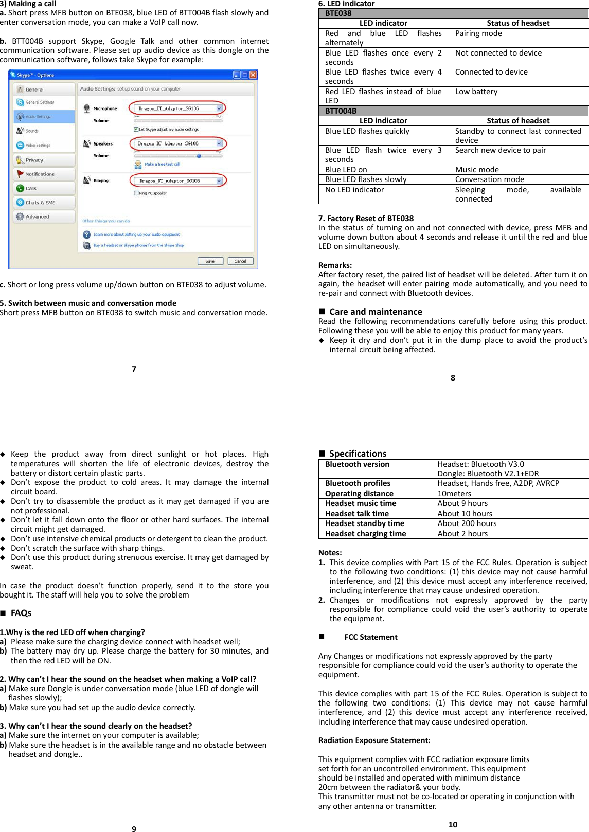 3)Makingacalla.ShortpressMFBbuttononBTE038,blueLEDofBTT004Bflashslowlyandenterconversationmode,youcanmakeaVoIPcallnow.b.BTT004BsupportSkype,GoogleTalkandothercommoninternetcommunicationsoftware.Pleasesetupaudiodeviceasthisdongleonthecommunicationsoftware,followstakeSkypeforexample:c.Shortorlongpressvolumeup/downbuttononBTE038toadjustvolume.5.SwitchbetweenmusicandconversationmodeShortpressMFBbuttononBTE038toswitchmusicandconversationmode.76.LEDindicatorBTE038LEDindicator StatusofheadsetRedandblueLEDflashesalternatelyPairingmodeBlueLEDflashesonceevery2secondsNotconnectedtodeviceBlueLEDflashestwiceevery4secondsConnectedtodeviceRedLEDflashesinsteadofblueLEDLowbatteryBTT004BLEDindicator StatusofheadsetBlueLEDflashesquickly StandbytoconnectlastconnecteddeviceBlueLEDflashtwiceevery3secondsSearchnewdevicetopairBlueLEDon MusicmodeBlueLEDflashesslowly ConversationmodeNoLEDindicator Sleepingmode,availableconnected7.FactoryResetofBTE038Inthestatusofturningonandnotconnectedwithdevice,pressMFBandvolumedownbuttonabout4secondsandreleaseituntiltheredandblueLEDonsimultaneously.Remarks:Afterfactoryreset,thepairedlistofheadsetwillbedeleted.Afterturnitonagain,theheadsetwillenterpairingmodeautomatically,andyouneedtore‐pairandconnectwithBluetoothdevices. CareandmaintenanceReadthefollowingrecommendationscarefullybeforeusingthisproduct.Followingtheseyouwillbeabletoenjoythisproductformanyyears. Keepitdryanddon’tputitinthedumpplacetoavoidtheproduct’sinternalcircuitbeingaffected.8 Keeptheproductawayfromdirectsunlightorhotplaces.Hightemperatureswillshortenthelifeofelectronicdevices,destroythebatteryordistortcertainplasticparts. Don’texposetheproducttocoldareas.Itmaydamagetheinternalcircuitboard. Don’ttrytodisassembletheproductasitmaygetdamagedifyouarenotprofessional. Don’tletitfalldownontothefloororotherhardsurfaces.Theinternalcircuitmightgetdamaged. Don’tuseintensivechemicalproductsordetergenttocleantheproduct. Don’tscratchthesurfacewithsharpthings. Don’tusethisproductduringstrenuousexercise.Itmaygetdamagedbysweat.Incasetheproductdoesn’tfunctionproperly,sendittothestoreyouboughtit.Thestaffwillhelpyoutosolvetheproblem FAQs1.WhyistheredLEDoffwhencharging?a) Pleasemakesurethechargingdeviceconnectwithheadsetwell;b) Thebatterymaydryup.Pleasechargethebatteryfor30minutes,andthentheredLEDwillbeON.2.Whycan’tIhearthesoundontheheadsetwhenmakingaVoIPcall?a)MakesureDongleisunderconversationmode(blueLEDofdonglewillflashesslowly);b)Makesureyouhadsetuptheaudiodevicecorrectly.3.Whycan’tIhearthesoundclearlyontheheadset?a)Makesuretheinternetonyourcomputerisavailable;b)Makesuretheheadsetisintheavailablerangeandnoobstaclebetweenheadsetanddongle..9 SpecificationsBluetoothversion Headset:BluetoothV3.0Dongle:BluetoothV2.1+EDRBluetoothprofiles Headset,Handsfree,A2DP,AVRCPOperatingdistance 10metersHeadsetmusictime About9hoursHeadsettalktime About10hoursHeadsetstandbytime About200hoursHeadsetchargingtime About2hoursNotes:1. ThisdevicecomplieswithPart15oftheFCCRules.Operationissubjecttothefollowingtwoconditions:(1)thisdevicemaynotcauseharmfulinterference,and(2)thisdevicemustacceptanyinterferencereceived,includinginterferencethatmaycauseundesiredoperation.2. Changesormodificationsnotexpresslyapprovedbythepartyresponsibleforcompliancecouldvoidtheuser’sauthoritytooperatetheequipment. FCCStatementAnyChangesormodificationsnotexpresslyapprovedbythepartyresponsibleforcompliancecouldvoidtheuser’sauthoritytooperatetheequipment.Thisdevicecomplieswithpart15oftheFCCRules.Operationissubjecttothefollowingtwoconditions:(1)Thisdevicemaynotcauseharmfulinterference,and(2)thisdevicemustacceptanyinterferencereceived,includinginterferencethatmaycauseundesiredoperation.RadiationExposureStatement:ThisequipmentcomplieswithFCCradiationexposurelimitssetforthforanuncontrolledenvironment.Thisequipmentshouldbeinstalledandoperatedwithminimumdistance20cmbetweentheradiator&amp;yourbody.Thistransmittermustnotbeco‐locatedoroperatinginconjunctionwithanyotherantennaortransmitter.10