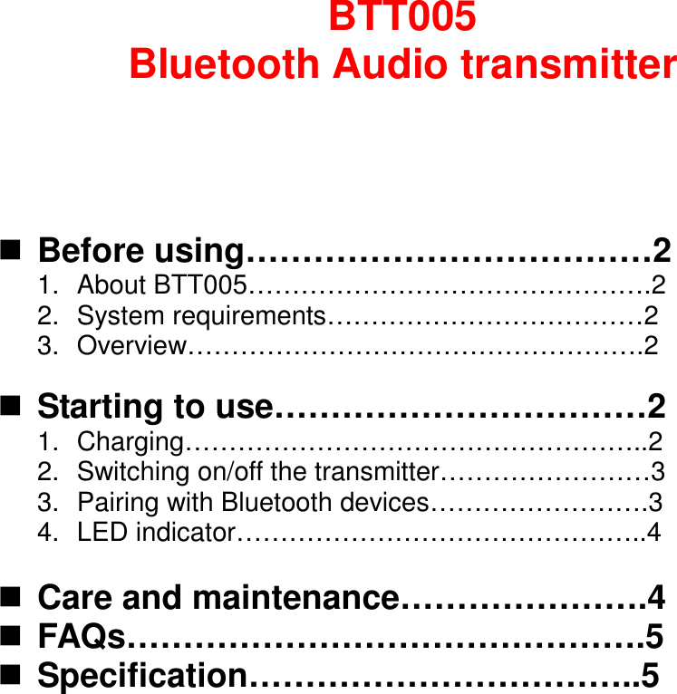 BTT005 Bluetooth Audio transmitter     Before using………………………………2   1.  About BTT005……………………………………….2 2.  System requirements………………………………2 3.  Overview…………………………………………….2   Starting to use……………………………2 1.  Charging……………………………………………..2   2.  Switching on/off the transmitter……………………3 3.  Pairing with Bluetooth devices…………………….3 4.  LED indicator………………………………………..4   Care and maintenance………………….4  FAQs……………………………………….5  Specification……………………………..5            