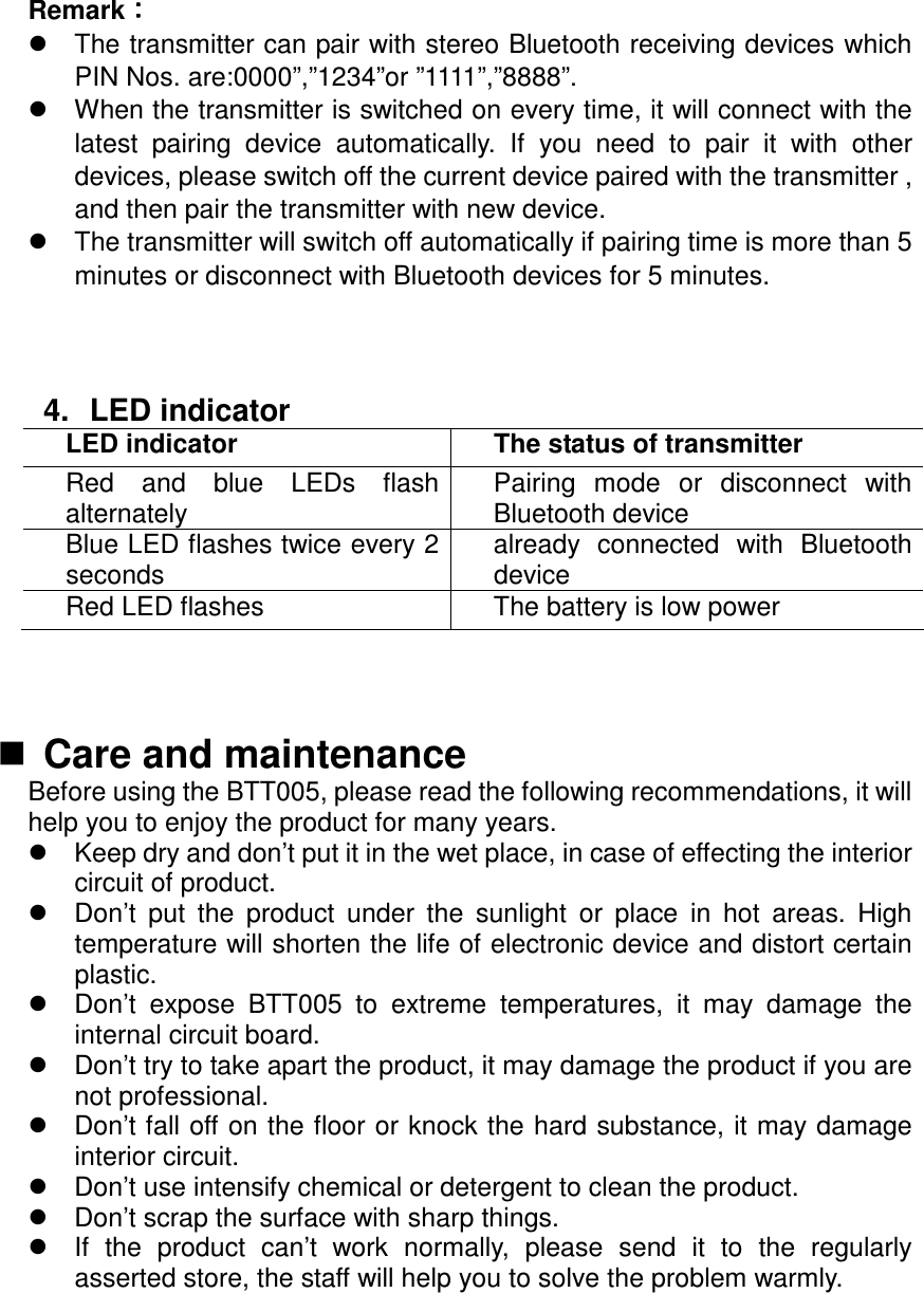 Remark౐౐౐౐   The transmitter can pair with stereo Bluetooth receiving devices which PIN Nos. are:0000”,”1234”or ”1111”,”8888”.   When the transmitter is switched on every time, it will connect with the latest  pairing  device  automatically.  If  you  need  to  pair  it  with  other devices, please switch off the current device paired with the transmitter , and then pair the transmitter with new device.   The transmitter will switch off automatically if pairing time is more than 5 minutes or disconnect with Bluetooth devices for 5 minutes.    4.  LED indicator LED indicator  The status of transmitter Red  and  blue  LEDs  flash alternatelyPairing  mode  or  disconnect  with Bluetooth deviceBlue LED flashes twice every 2 secondsalready  connected  with  Bluetooth deviceRed LED flashesThe battery is low power       Care and maintenance Before using the BTT005, please read the following recommendations, it will help you to enjoy the product for many years. Keep dry and don’t put it in the wet place, in case of effecting the interior circuit of product. Don’t  put  the  product  under  the  sunlight  or  place  in  hot  areas.  High temperature will shorten the life of electronic device and distort certain plastic. Don’t  expose  BTT005  to  extreme  temperatures,  it  may  damage  the internal circuit board. Don’t try to take apart the product, it may damage the product if you are not professional. Don’t fall off on the floor or knock the hard substance, it may damage interior circuit. Don’t use intensify chemical or detergent to clean the product.   Don’t scrap the surface with sharp things.   If  the  product  can’t  work  normally,  please  send  it  to  the  regularly asserted store, the staff will help you to solve the problem warmly.      