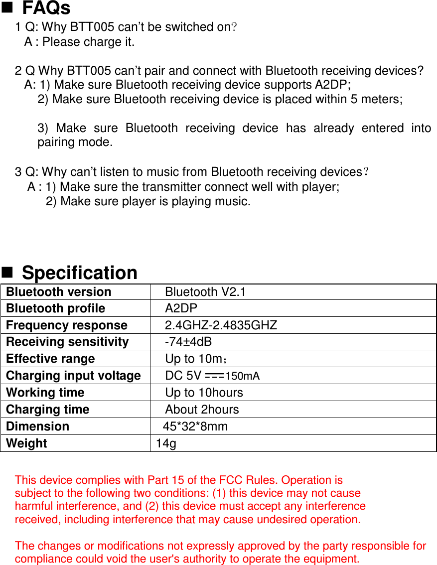  FAQs 1 Q: Why BTT005 can’t be switched on&quot; A : Please charge it.  2 Q Why BTT005 can’t pair and connect with Bluetooth receiving devices?   A: 1) Make sure Bluetooth receiving device supports A2DP; 2) Make sure Bluetooth receiving device is placed within 5 meters;  3)  Make  sure  Bluetooth  receiving  device  has  already  entered  into pairing mode.  3 Q: Why can’t listen to music from Bluetooth receiving devices˛       A : 1) Make sure the transmitter connect well with player;           2) Make sure player is playing music.   Specification Bluetooth version  Bluetooth V2.1 Bluetooth profile  A2DP Frequency response  2.4GHZ-2.4835GHZ Receiving sensitivity  -74±4dB Effective range  Up to 10m˗ Charging input voltage DC 5V150mA Working time  Up to 10hours Charging time  About 2hours Dimension  45*32*8mm Weight  14g  This device complies with Part 15 of the FCC Rules. Operation is subject to the following two conditions: (1) this device may not cause harmful interference, and (2) this device must accept any interference received, including interference that may cause undesired operation.  The changes or modifications not expressly approved by the party responsible for compliance could void the user&apos;s authority to operate the equipment.   