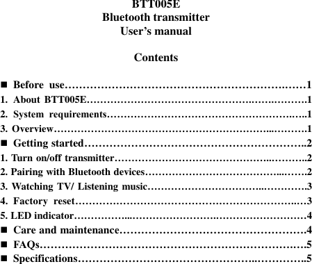   BTT005E Bluetooth transmitter User’s manual  Contents   Before  use…………………………………………………….……1 1. About BTT005E………………………………………….…….……….1 2. System  requirements……………………………………………….…..1 3. Overview………………………………………………………...……….1  Getting started……………………………………………………..2 1. Turn on/off transmitter………………………………………..………..2 2. Pairing with Bluetooth devices…………………………………...…….2 3. Watching TV/ Listening music……………………………..………….3 4.  Factory  reset………………………………………………………..…3 5. LED indicator……………...…………………….………………………4  Care and maintenance…………………………………………….4  FAQs…………………………………………………………….….5  Specifications…………………………………………..…………..5    