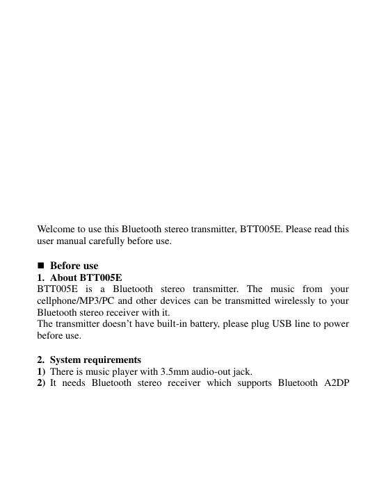              Welcome to use this Bluetooth stereo transmitter, BTT005E. Please read this user manual carefully before use.   Before use   1. About BTT005E BTT005E  is  a  Bluetooth  stereo  transmitter.  The  music  from  your cellphone/MP3/PC and other devices can be transmitted wirelessly to your Bluetooth stereo receiver with it. The transmitter doesn’t have built-in battery, please plug USB line to power before use.  2. System requirements 1) There is music player with 3.5mm audio-out jack. 2) It  needs  Bluetooth  stereo  receiver  which  supports  Bluetooth  A2DP 