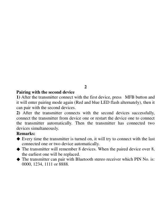            2 Pairing with the second device 1) After the transmitter connect with the first device, press MFB button and it will enter pairing mode again (Red and blue LED flash alternately), then it can pair with the second devices. 2)  After  the  transmitter  connects  with  the  second  devices  successfully, connect the transmitter from device one or restart the device one to connect the  transmitter  automatically.  Then  the  transmitter  has  connected  two devices simultaneously. Remarks:  Every time the transmitter is turned on, it will try to connect with the last connected one or two device automatically.  The transmitter will remember 8 devices. When the paired device over 8, the earliest one will be replaced.  The transmitter can pair with Bluetooth stereo receiver which PIN No. is: 0000, 1234, 1111 or 8888.  