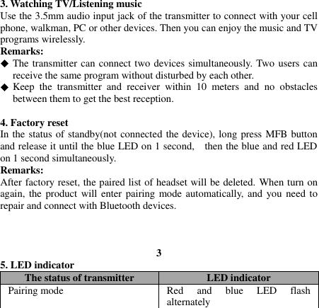   3. Watching TV/Listening music Use the 3.5mm audio input jack of the transmitter to connect with your cell phone, walkman, PC or other devices. Then you can enjoy the music and TV programs wirelessly. Remarks:  The transmitter can connect two devices simultaneously. Two users can receive the same program without disturbed by each other.  Keep  the  transmitter  and  receiver  within  10  meters  and  no  obstacles between them to get the best reception.  4. Factory reset In the status of standby(not connected the device), long press MFB button and release it until the blue LED on 1 second,    then the blue and red LED on 1 second simultaneously. Remarks: After factory reset, the paired list of headset will be deleted. When turn on again, the product  will enter pairing mode automatically,  and you need to repair and connect with Bluetooth devices.    3 5. LED indicator The status of transmitter LED indicator Pairing mode Red  and  blue  LED  flash alternately 