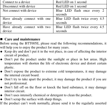   Connect to a device   Red LED on 1 second Disconnect with device   Red LED on 1 second Not connect with device Blue  LED  flash  once  every  2 seconds Have  already  connect  with  one device Blue  LED  flash  twice  every  4.5 seconds Have  already  connect  with  two device Blue  LED  flash  twice  every  4.5 seconds   Care and maintenance Before using the BTT005E, please read the following recommendations, it will help you to enjoy the product for many years.  Keep dry and don’t put it in the wet place, in case of affecting the interior circuit of product.  Don’t  put  the  product  under  the  sunlight  or  place  in  hot  areas.  High temperature will shorten the life of electronic device and distort certain plastic.  Don’t expose the product to extreme cold temperatures, it may damage the internal circuit board.  Don’t try to take apart the product, it may damage the product if you are not professional.  Don’t fall off on  the floor or  knock the hard  substance, it may  damage interior circuit.  Don’t uses intensify chemical or detergent to clean the product.  Don’t scrap the surface with sharp things. If the  product can’t work normally,  please send it  to  the regularly asserted 