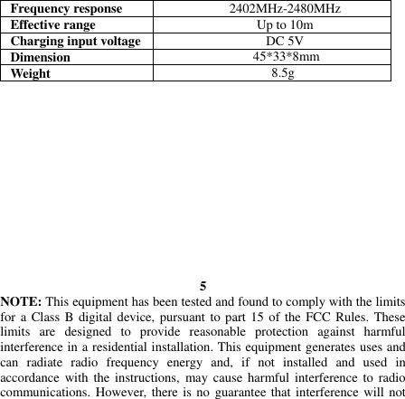   Frequency response 2402MHz-2480MHz Effective range Up to 10m Charging input voltage DC 5V Dimension 45*33*8mm Weight 8.5g              5 NOTE: This equipment has been tested and found to comply with the limits for a Class B digital device, pursuant to part 15 of the FCC Rules. These limits  are  designed  to  provide  reasonable  protection  against  harmful interference in a residential installation. This equipment generates uses and can  radiate  radio  frequency  energy  and,  if  not  installed  and  used  in accordance with the instructions, may cause harmful interference  to  radio communications. However, there is no guarantee that interference will not 