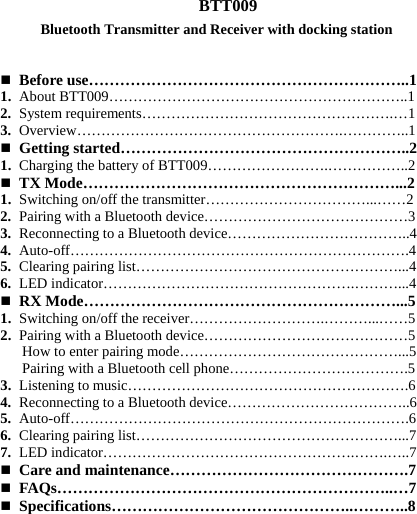  BTT009     Before use……………………………………………………..1 1. About BTT009……………………………………………………..1 2. System requirements…………………………………………….…1 3. Overview……………………………………………….…………..1  Getting started………………………………………………..2 1. Charging the battery of BTT009…………………….……………..2    TX Mode……………………………………………………...2 1. Switching on/off the transmitter……………………………...……2 2. Pairing with a Bluetooth device……………………………………3 3. Reconnecting to a Bluetooth device………………………………..4 4. Auto-off…………………………………………………………….4 5. Clearing pairing list………………………………………………...4 6. LED indicator…………………………………………….………...4  RX Mode……………………………………………………...5 1. Switching on/off the receiver……………………….………...……5 2. Pairing with a Bluetooth device……………………………………5       How to enter pairing mode………………………………………...5    Pairing with a Bluetooth cell phone……………………………….5 3. Listening to music………………………………………………….6 4. Reconnecting to a Bluetooth device………………………………..6 5. Auto-off…………………………………………………………….6 6. Clearing pairing list………………………………………………...7 7. LED indicator…………………………………………….…….…..7  Care and maintenance……………………………………….7  FAQs………………………………………………………..…7  Specifications………………………………………..………..8       Bluetooth Transmitter and Receiver with docking station
