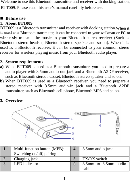  read this user’s manual carefully before use.   Before use 1. About BTT009 Bluetooth transmitter, it can be connected to your walkman or PC to wirelessly transmit the music to your Bluetooth stereo receiver (Such as Bluetooth stereo headset, Bluetooth stereo speaker and so on). When it is used as a Bluetooth receiver, it can be connected to your common stereo receiver for wireless playing music from your Bluetooth audio player.  2. System requirements a) When BTT009 is used as a Bluetooth transmitter, you need to prepare a audio player with 3.5mm audio-out jack and a Bluetooth A2DP receiver, such as Bluetooth stereo headset, Bluetooth stereo speaker and so on. b) When BTT009 is used as a Bluetooth receiver, you need to prepare a stereo receiver with 3.5mm audio-in jack and a Bluetooth A2DP transmitter, such as Bluetooth cell phone, Bluetooth MP3 and so on.  3. Overview          1  Multi-function button (MFB): Switching on/off, pairing  43.5mm audio jack 2  Charging jack  5TX/RX switch 3  LED indicator  63.5mm to 3.5mm audio cable  1 Welcome to use this Bluetooth transmitter and receiver with docking station,BTT009. PleaseBTT009 is a Bluetooth transmitter and receiver with docking station.When itis used as a