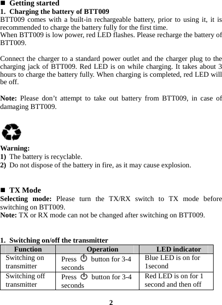   Getting started 1. Charging the battery of BTT009 BTT009 comes with a built-in rechargeable battery, prior to using it, it is recommended to charge the battery fully for the first time. When BTT009 is low power, red LED flashes. Please recharge the battery of BTT009.  Connect the charger to a standard power outlet and the charger plug to the charging jack of BTT009. Red LED is on while charging. It takes about 3 hours to charge the battery fully. When charging is completed, red LED will be off.  Note:  Please don’t attempt to take out battery from BTT009, in case of damaging BTT009.     Warning: 1) The battery is recyclable. 2) Do not dispose of the battery in fire, as it may cause explosion.    TX Mode Selecting mode: Please turn the TX/RX switch to TX mode before switching on BTT009. Note: TX or RX mode can not be changed after switching on BTT009.   1. Switching on/off the transmitter   Function  Operation  LED indicator Switching on transmitter  Press    button for 3-4 seconds Blue LED is on for 1second Switching off transmitter  Press    button for 3-4 seconds Red LED is on for 1 second and then off  2 