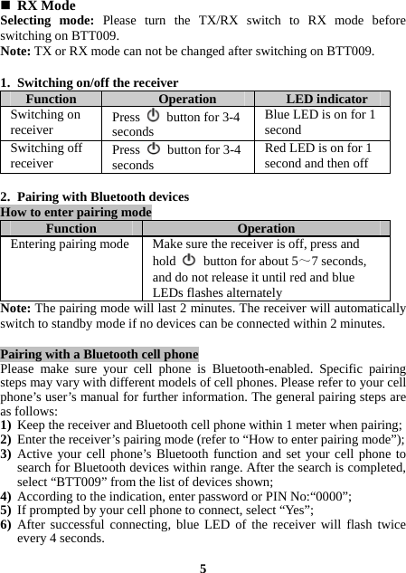  RX Mode   Selecting mode: Please turn the TX/RX switch to RX mode before switching on BTT009. Note: TX or RX mode can not be changed after switching on BTT009.  1. Switching on/off the receiver   Function  Operation  LED indicator Switching on receiver  Press    button for 3-4 seconds Blue LED is on for 1 second Switching off receiver  Press    button for 3-4 seconds Red LED is on for 1 second and then off  2. Pairing with Bluetooth devices  How to enter pairing mode   Function  Operation Entering pairing mode Make sure the receiver is off, press and hold   button for about 5～7 seconds, and do not release it until red and blue LEDs flashes alternately Note: The pairing mode will last 2 minutes. The receiver will automatically switch to standby mode if no devices can be connected within 2 minutes.  Pairing with a Bluetooth cell phone   Please make sure your cell phone is Bluetooth-enabled. Specific pairing steps may vary with different models of cell phones. Please refer to your cell phone’s user’s manual for further information. The general pairing steps are as follows: 1) Keep the receiver and Bluetooth cell phone within 1 meter when pairing; 2) Enter the receiver’s pairing mode (refer to “How to enter pairing mode”); 3) Active your cell phone’s Bluetooth function and set your cell phone to search for Bluetooth devices within range. After the search is completed, select “BTT009” from the list of devices shown; 4) According to the indication, enter password or PIN No:“0000”; 5) If prompted by your cell phone to connect, select “Yes”;   6) After successful connecting, blue LED of the receiver will flash twice every 4 seconds.  5 