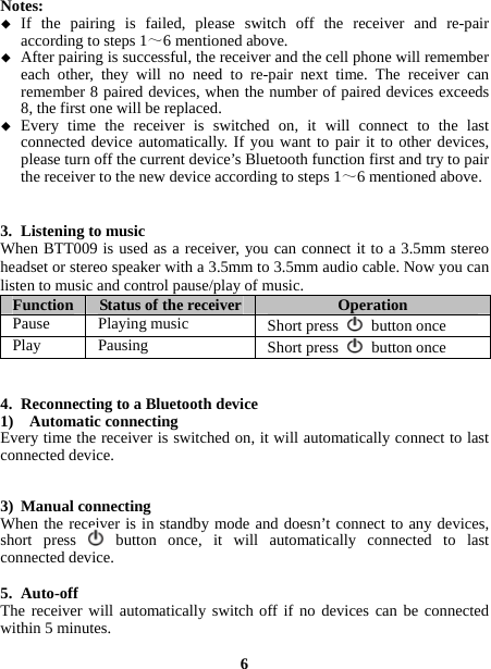  Notes:   If the pairing is failed, please switch off the receiver and re-pair according to steps 1～6 mentioned above.  After pairing is successful, the receiver and the cell phone will remember each other, they will no need to re-pair next time. The receiver can remember 8 paired devices, when the number of paired devices exceeds 8, the first one will be replaced.  Every time the receiver is switched on, it will connect to the last connected device automatically. If you want to pair it to other devices, please turn off the current device’s Bluetooth function first and try to pair the receiver to the new device according to steps 1～6 mentioned above.   3. Listening to music   When BTT009 is used as a receiver, you can connect it to a 3.5mm stereo headset or stereo speaker with a 3.5mm to 3.5mm audio cable. Now you can listen to music and control pause/play of music. Function  Status of the receiver Operation Pause Playing music  Short press   button once Play Pausing  Short press   button once   4. Reconnecting to a Bluetooth device   1)  Automatic connecting Every time the receiver is switched on, it will automatically connect to last connected device.   3) Manual connecting When the receiver is in standby mode and doesn’t connect to any devices, short press   button once, it will automatically connected to last connected device.  5. Auto-off  The receiver will automatically switch off if no devices can be connected within 5 minutes.  6 