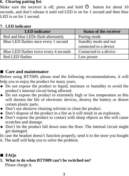  6. Clearing pairing list   Make sure the receiver is off, press and hold   button for about 10 seconds, and don’t release it until red LED is on for 1 second and then blue LED is on for 1 second.  7. LED indicator   LED indicator  Status of the receiver Red and blue LEDs flash alternately  Pairing mode Blue LED flashes once every 1 second  Standby mode and not connected to a device Blue LED flashes twice every 4 seconds  Connected to a device Red LED flashes  Low power    Care and maintenance   Before using BTT009, please read the following recommendations, it will help you to enjoy the product for many years.  Do not expose the product to liquid, moisture or humidity to avoid the product’s internal circuit being affected.  Do not expose the product to extremely high or low temperature as this will shorten the life of electronic devices, destroy the battery or distort certain plastic parts.  Don’t use abrasive cleaning solvents to clean the product.  Don’t dispose of the product in a fire as it will result in an explosion.  Don’t expose the product to contact with sharp objects as this will cause scratches and damage.  Don’t let the product fall down onto the floor. The internal circuit might get damaged. In case the headset doesn’t function properly, send it to the store you bought it. The staff will help you to solve the problem.    FAQs  1. What to do when BTT009 can’t be switched on? Please charge it.  7 