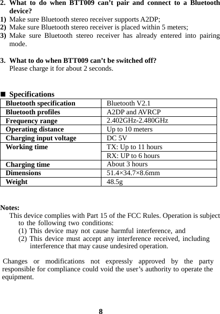  2. What to do when BTT009 can’t pair and connect to a Bluetooth device?  1) Make sure Bluetooth stereo receiver supports A2DP; 2) Make sure Bluetooth stereo receiver is placed within 5 meters; 3) Make sure Bluetooth stereo receiver has already entered into pairing mode.  3. What to do when BTT009 can’t be switched off? Please charge it for about 2 seconds.    Specifications  Bluetooth specification  Bluetooth V2.1 Bluetooth profiles  A2DP and AVRCP Frequency range  2.402GHz-2.480GHz Operating distance  Up to 10 meters Charging input voltage  DC 5V TX: Up to 11 hours Working time  RX: UP to 6 hours Charging time  About 3 hours Dimensions  51.4×34.7×8.6mm Weight  48.5g   Notes: This device complies with Part 15 of the FCC Rules. Operation is subject to the following two conditions: (1) This device may not cause harmful interference, and(2) This device must accept any interference received, including            interference that may cause undesired operation.       Changes or modifications not expressly approved by the party  responsible for compliance could void the user’s authority to operate the  equipment.    8 