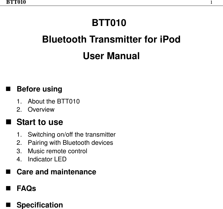 BTT010 1   BTT010 Bluetooth Transmitter for iPod User Manual     Before using 1.  About the BTT010 2.  Overview  Start to use 1.  Switching on/off the transmitter 2.  Pairing with Bluetooth devices 3.  Music remote control 4.  Indicator LED  Care and maintenance  FAQs  Specification  