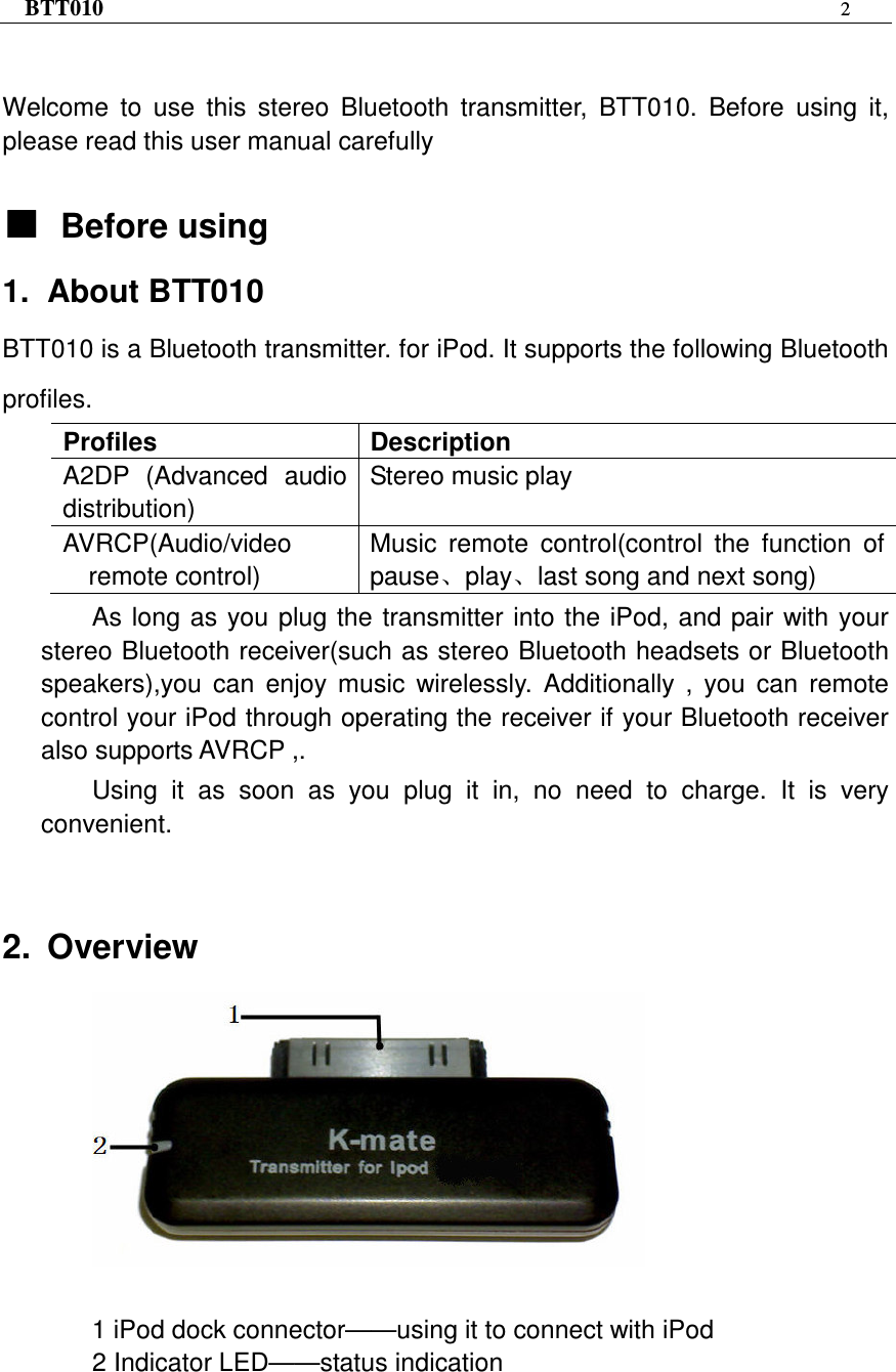 BTT010 2   Welcome  to  use  this  stereo  Bluetooth  transmitter,  BTT010.  Before  using  it, please read this user manual carefully  ƵƵƵƵBefore using 1.  About BTT010 BTT010 is a Bluetooth transmitter. for iPod. It supports the following Bluetooth profiles. Profiles  Description A2DP  (Advanced  audio distribution) Stereo music play AVRCP(Audio/video remote control) Music  remote  control(control  the  function  of pauseǃplayǃlast song and next song) As long as you plug the transmitter into the iPod, and pair with your stereo Bluetooth receiver(such as stereo Bluetooth headsets or Bluetooth speakers),you  can  enjoy  music  wirelessly.  Additionally  ,  you  can  remote control your iPod through operating the receiver if your Bluetooth receiver also supports AVRCP ,.   Using  it  as  soon  as  you  plug  it  in,  no  need  to  charge.  It  is  very convenient.  2.  Overview   1 iPod dock connector——using it to connect with iPod 2 Indicator LED——status indication 
