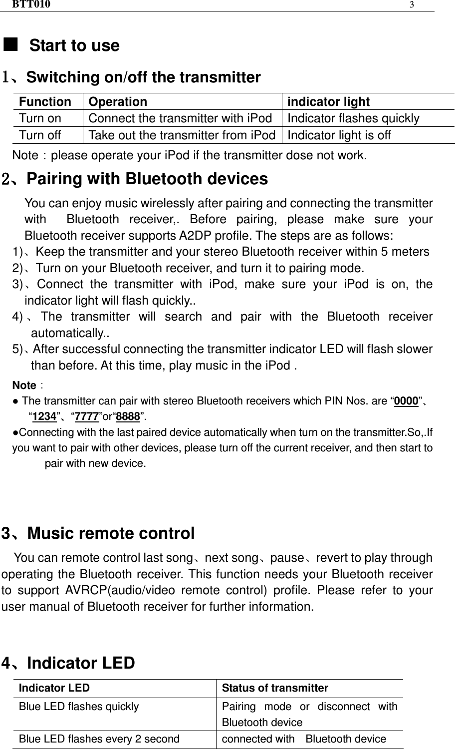 BTT010 3   ƵƵƵƵStart to use ǃǃǃǃSwitching on/off the transmitter Function  Operation    indicator light Turn on    Connect the transmitter with iPod  Indicator flashes quickly Turn off    Take out the transmitter from iPod Indicator light is off Note：please operate your iPod if the transmitter dose not work. ǃǃǃǃPairing with Bluetooth devices You can enjoy music wirelessly after pairing and connecting the transmitter with    Bluetooth  receiver,.  Before  pairing,  please  make  sure  your Bluetooth receiver supports A2DP profile. The steps are as follows: 1)ǃKeep the transmitter and your stereo Bluetooth receiver within 5 meters 2)ǃTurn on your Bluetooth receiver, and turn it to pairing mode. 3)ǃConnect  the  transmitter  with  iPod,  make  sure  your  iPod  is  on,  the indicator light will flash quickly.. 4) ǃThe  transmitter  will  search  and  pair  with  the  Bluetooth  receiver automatically.. 5)ǃAfter successful connecting the transmitter indicator LED will flash slower than before. At this time, play music in the iPod . Note   The transmitter can pair with stereo Bluetooth receivers which PIN Nos. are “0000”“1234” “7777”or“8888”. Connecting with the last paired device automatically when turn on the transmitter.So,.If you want to pair with other devices, please turn off the current receiver, and then start to pair with new device.    3ǃǃǃǃMusic remote control You can remote control last songǃnext songǃpauseǃrevert to play through operating the Bluetooth receiver. This function needs your Bluetooth receiver to  support  AVRCP(audio/video  remote  control)  profile.  Please  refer  to  your user manual of Bluetooth receiver for further information.   4ǃǃǃǃIndicator LED Indicator LED  Status of transmitter Blue LED flashes quickly  Pairing  mode  or  disconnect  with Bluetooth device Blue LED flashes every 2 second  connected with    Bluetooth device 