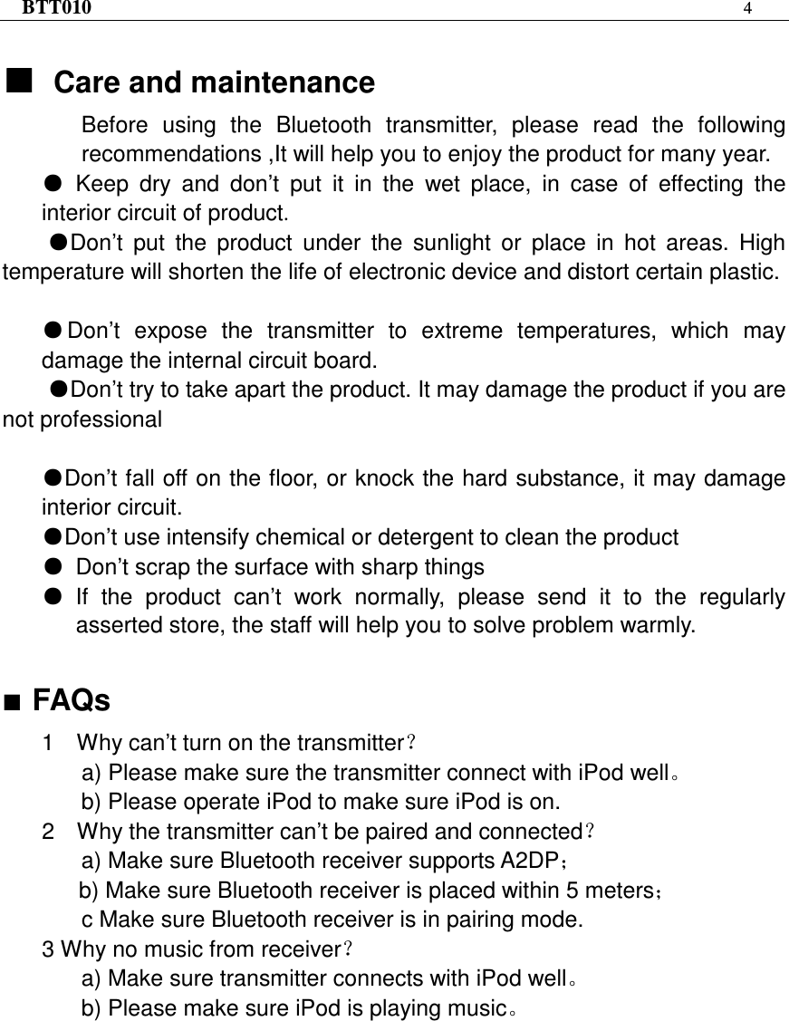 BTT010 4   ƵƵƵƵCare and maintenance Before  using  the  Bluetooth  transmitter,  please  read  the  following recommendations ,It will help you to enjoy the product for many year. ƽKeep  dry  and  don’t  put  it  in  the  wet  place,  in  case  of  effecting  the interior circuit of product. ƽDon’t  put  the  product  under  the  sunlight  or  place  in  hot  areas.  High temperature will shorten the life of electronic device and distort certain plastic. ƽDon’t  expose  the  transmitter  to  extreme  temperatures,  which  may damage the internal circuit board.ƽDon’t try to take apart the product. It may damage the product if you are not professional ƽDon’t fall off on the floor, or knock the hard substance, it may damage interior circuit.ƽDon’t use intensify chemical or detergent to clean the productƽDon’t scrap the surface with sharp things ƽIf  the  product  can’t  work  normally,  please  send  it  to  the  regularly asserted store, the staff will help you to solve problem warmly.  FAQs 1    Why can’t turn on the transmitter˛   a) Please make sure the transmitter connect with iPod wellǄ b) Please operate iPod to make sure iPod is on. 2    Why the transmitter can’t be paired and connected˛    a) Make sure Bluetooth receiver supports A2DP˗ b) Make sure Bluetooth receiver is placed within 5 meters˗ c Make sure Bluetooth receiver is in pairing mode. 3 Why no music from receiver˛       a) Make sure transmitter connects with iPod wellǄ b) Please make sure iPod is playing musicǄ 