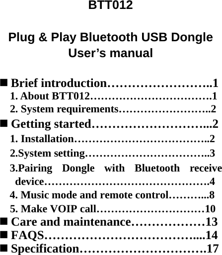 BTT012  Plug &amp; Play Bluetooth USB Dongle User’s manual   Brief introduction……………………..1 1. About BTT012…………………………….1 2. System requirements……………………..2  Getting started………………………...2 1. Installation………………………………..2 2.System setting……………………………..3 3.Pairing Dongle with Bluetooth receive device……………………………………….4 4. Music mode and remote control………...8 5. Make VOIP call…………………………10  Care and maintenance………………13  FAQS………………………………....14  Specification………………………….17    