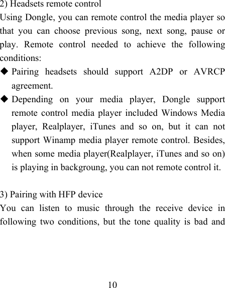   10    2) Headsets remote control Using Dongle, you can remote control the media player so that you can choose previous song, next song, pause or play. Remote control needed to achieve the following conditions:  Pairing headsets should support A2DP or AVRCP agreement.  Depending on your media player, Dongle support remote control media player included Windows Media player, Realplayer, iTunes and so on, but it can not support Winamp media player remote control. Besides, when some media player(Realplayer, iTunes and so on) is playing in backgroung, you can not remote control it.  3) Pairing with HFP device You can listen to music through the receive device in following two conditions, but the tone quality is bad and 