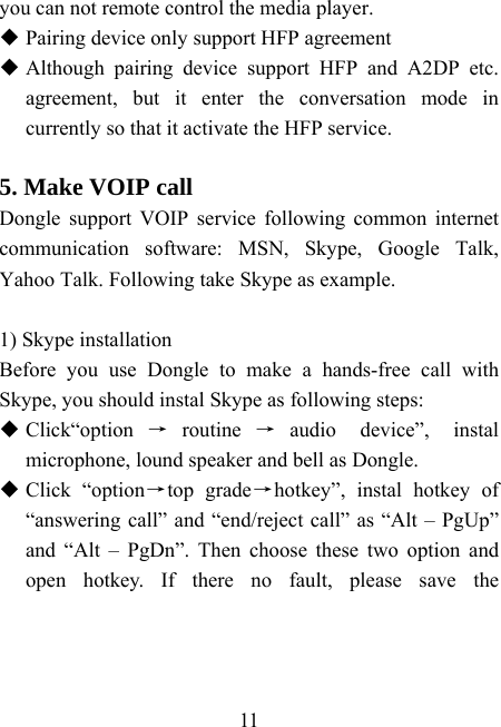    11 you can not remote control the media player.  Pairing device only support HFP agreement  Although pairing device support HFP and A2DP etc. agreement, but it enter the conversation mode in currently so that it activate the HFP service.  5. Make VOIP call Dongle support VOIP service following common internet communication software: MSN, Skype, Google Talk, Yahoo Talk. Following take Skype as example.  1) Skype installation Before you use Dongle to make a hands-free call with Skype, you should instal Skype as following steps:  Click“option →routine →audio device”, instal microphone, lound speaker and bell as Dongle.  Click “option→top grade→hotkey”, instal hotkey of  “answering call” and “end/reject call” as “Alt – PgUp” and “Alt – PgDn”. Then choose these two option and open hotkey. If there no fault, please save the 