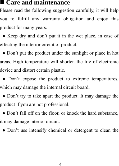    14   Care and maintenance Please read the following suggestion carefully, it will help you to fulfill any warranty obligation and enjoy this product for many years. ● Keep dry and don’t put it in the wet place, in case of effecting the interior circuit of product. ● Don’t put the product under the sunlight or place in hot areas. High temperature will shorten the life of electronic device and distort certain plastic. ● Don’t expose the product to extreme temperatures, which may damage the internal circuit board. ● Don’t try to take apart the product. It may damage the product if you are not professional. ● Don’t fall off on the floor, or knock the hard substance, it may damage interior circuit. ● Don’t use intensify chemical or detergent to clean the 