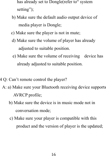    16 has already set to Dongle(refer to“ system setting”); b) Make sure the default audio output device of media player is Dongle; c) Make sure the player is not in mute; d) Make sure the volume of player has already adjusted to suitable position. e) Make sure the volume of receiving  device has already adjusted to suitable position.  4 Q: Can’t remote control the player? A: a) Make sure your Bluetooth receiving device supports AVRCP profile; b) Make sure the device is in music mode not in conversation mode; c) Make sure your player is compatible with this product and the version of player is the updated; 