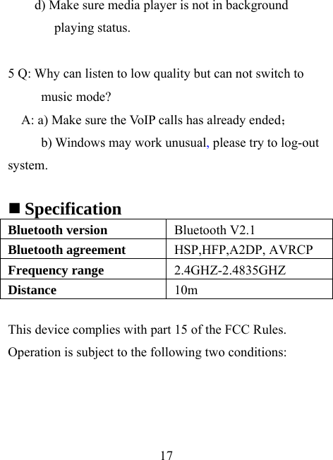    17 d) Make sure media player is not in background playing status.  5 Q: Why can listen to low quality but can not switch to music mode? A: a) Make sure the VoIP calls has already ended； b) Windows may work unusual, please try to log-out system.   Specification Bluetooth version  Bluetooth V2.1 Bluetooth agreement  HSP,HFP,A2DP, AVRCP Frequency range  2.4GHZ-2.4835GHZ Distance   10m  This device complies with part 15 of the FCC Rules. Operation is subject to the following two conditions:  