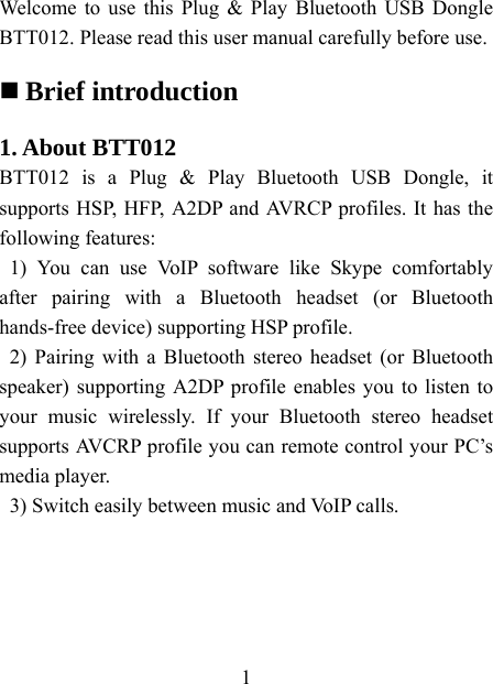    1  Welcome to use this Plug &amp; Play Bluetooth USB Dongle BTT012. Please read this user manual carefully before use.    Brief introduction  1. About BTT012 BTT012 is a Plug &amp; Play Bluetooth USB Dongle, it supports HSP, HFP, A2DP and AVRCP profiles. It has the following features: 1) You can use VoIP software like Skype comfortably after pairing with a Bluetooth headset (or Bluetooth hands-free device) supporting HSP profile. 2) Pairing with a Bluetooth stereo headset (or Bluetooth speaker) supporting A2DP profile enables you to listen to your music wirelessly. If your Bluetooth stereo headset supports AVCRP profile you can remote control your PC’s media player. 3) Switch easily between music and VoIP calls.  