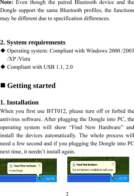    2 Note: Even though the paired Bluetooth device and the Dongle support the same Bluetooth profiles, the functions may be different due to specification differences.   2. System requirements  Operating system: Compliant with Windows 2000 /2003 /XP /Vista  Compliant with USB 1.1, 2.0   Getting started  1. Installation When you first use BTT012, please turn off or forbid the antivirus software. After plugging the Dongle into PC, the operating system will show “Find New Hardware” and install the devices automatically. The whole process will need a few second and if you plugging the Dongle into PC next time, it needn’t install again.    