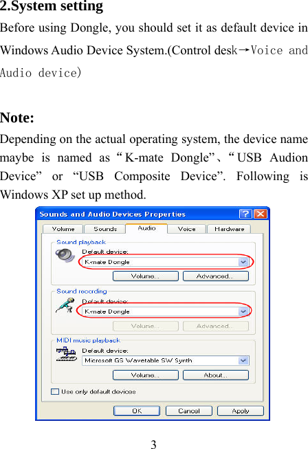    3 2.System setting Before using Dongle, you should set it as default device in Windows Audio Device System.(Control desk→Voice and Audio device)  Note:  Depending on the actual operating system, the device name maybe is named as“K-mate Dongle”、“USB Audion Device” or “USB Composite Device”. Following is Windows XP set up method.          