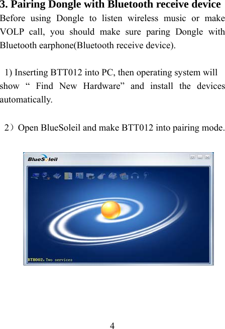    4 3. Pairing Dongle with Bluetooth receive device Before using Dongle to listen wireless music or make VOLP call, you should make sure paring Dongle with Bluetooth earphone(Bluetooth receive device).  1) Inserting BTT012 into PC, then operating system will show “ Find New Hardware” and install the devices automatically.  2）Open BlueSoleil and make BTT012 into pairing mode.   