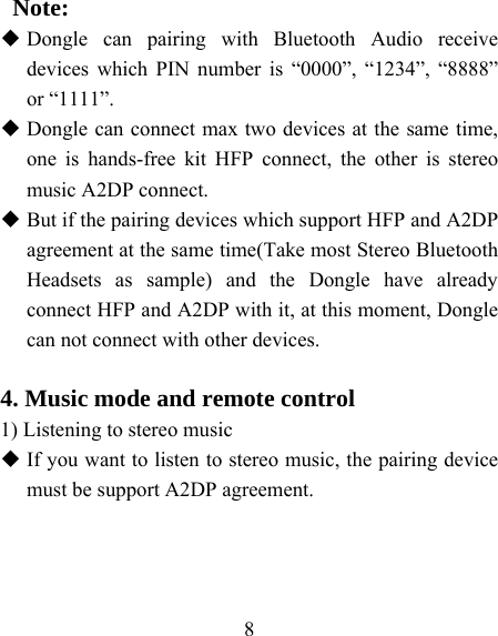    8    Note:  Dongle can pairing with Bluetooth Audio receive devices which PIN number is “0000”, “1234”, “8888” or “1111”.  Dongle can connect max two devices at the same time, one is hands-free kit HFP connect, the other is stereo music A2DP connect.    But if the pairing devices which support HFP and A2DP agreement at the same time(Take most Stereo Bluetooth Headsets as sample) and the Dongle have already connect HFP and A2DP with it, at this moment, Dongle can not connect with other devices.  4. Music mode and remote control 1) Listening to stereo music  If you want to listen to stereo music, the pairing device must be support A2DP agreement. 