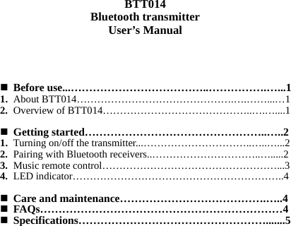   BTT014 Bluetooth transmitter User’s Manual    Before use...………………………………..…………….…...1 1. About BTT014……………………………………….….……...…1 2. Overview of BTT014……………………………………..….…....1   Getting started…………………………………………..…..2 1. Turning on/off the transmitter...…………………………..…..…...2 2. Pairing with Bluetooth receivers..…………………………..….....2 3. Music remote control……………………………………………...3 4. LED indicator……………………………………………………..4   Care and maintenance………………………………….…..4  FAQs…………………………………………………………4  Specifications…………………………………………….......5                   