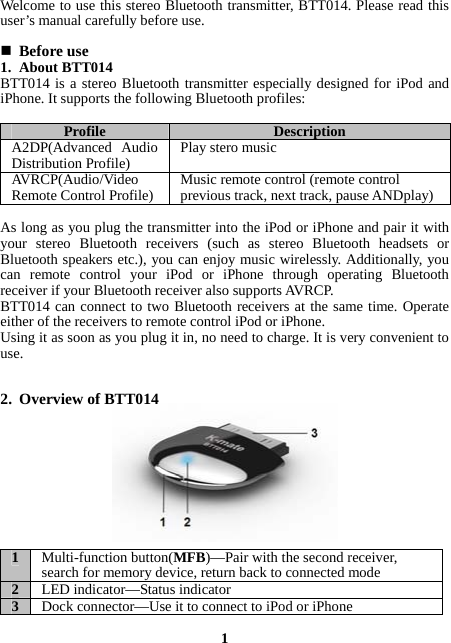 Welcome to use this stereo Bluetooth transmitter, BTT014. Please read this user’s manual carefully before use.   Before use 1. About BTT014 BTT014 is a stereo Bluetooth transmitter especially designed for iPod and iPhone. It supports the following Bluetooth profiles:  Profile  Description A2DP(Advanced Audio Distribution Profile)  Play stero music AVRCP(Audio/Video Remote Control Profile)  Music remote control (remote control previous track, next track, pause ANDplay)  As long as you plug the transmitter into the iPod or iPhone and pair it with your stereo Bluetooth receivers (such as stereo Bluetooth headsets or Bluetooth speakers etc.), you can enjoy music wirelessly. Additionally, you can remote control your iPod or iPhone through operating Bluetooth receiver if your Bluetooth receiver also supports AVRCP. BTT014 can connect to two Bluetooth receivers at the same time. Operate either of the receivers to remote control iPod or iPhone. Using it as soon as you plug it in, no need to charge. It is very convenient to use.   2. Overview of BTT014          1  Multi-function button(MFB)—Pair with the second receiver, search for memory device, return back to connected mode 2  LED indicator—Status indicator 3  Dock connector—Use it to connect to iPod or iPhone  1 