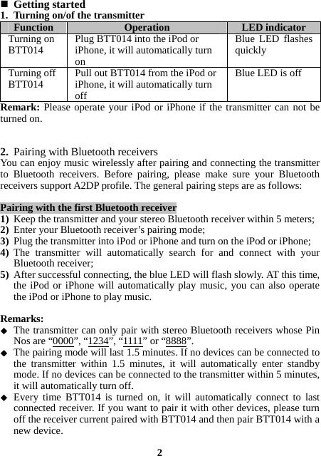  Getting started 1. Turning on/of the transmitter Function  Operation  LED indicator Turning on BTT014  Plug BTT014 into the iPod or iPhone, it will automatically turn on Blue LED flashes quickly Turning off BTT014  Pull out BTT014 from the iPod or iPhone, it will automatically turn off Blue LED is off Remark: Please operate your iPod or iPhone if the transmitter can not be turned on.   2. Pairing with Bluetooth receivers You can enjoy music wirelessly after pairing and connecting the transmitter to Bluetooth receivers. Before pairing, please make sure your Bluetooth receivers support A2DP profile. The general pairing steps are as follows:  Pairing with the first Bluetooth receiver 1) Keep the transmitter and your stereo Bluetooth receiver within 5 meters; 2) Enter your Bluetooth receiver’s pairing mode; 3) Plug the transmitter into iPod or iPhone and turn on the iPod or iPhone; 4) The transmitter will automatically search for and connect with your Bluetooth receiver; 5) After successful connecting, the blue LED will flash slowly. AT this time, the iPod or iPhone will automatically play music, you can also operate  the iPod or iPhone to play music.  Remarks:  The transmitter can only pair with stereo Bluetooth receivers whose Pin Nos are “0000”, “1234”, “1111” or “8888”.  The pairing mode will last 1.5 minutes. If no devices can be connected to the transmitter within 1.5 minutes, it will automatically enter standby mode. If no devices can be connected to the transmitter within 5 minutes, it will automatically turn off.  Every time BTT014 is turned on, it will automatically connect to last connected receiver. If you want to pair it with other devices, please turn off the receiver current paired with BTT014 and then pair BTT014 with a new device.  2 