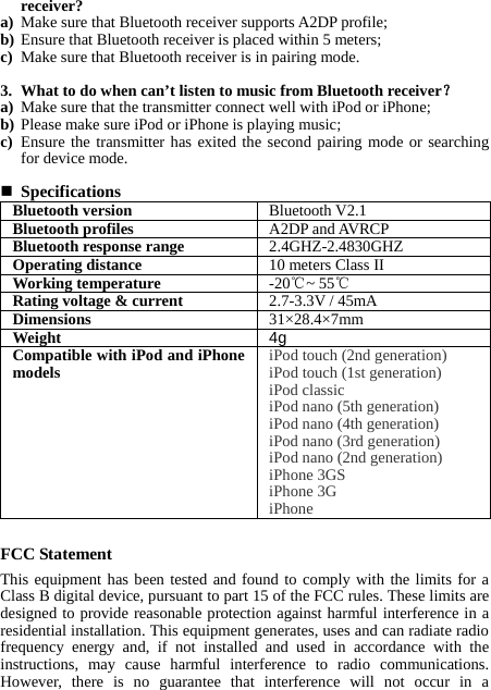 receiver? a) Make sure that Bluetooth receiver supports A2DP profile; b) Ensure that Bluetooth receiver is placed within 5 meters; c) Make sure that Bluetooth receiver is in pairing mode.  3. What to do when can’t listen to music from Bluetooth receiver？ a) Make sure that the transmitter connect well with iPod or iPhone; b) Please make sure iPod or iPhone is playing music; c) Ensure the transmitter has exited the second pairing mode or searching for device mode.     Specifications Bluetooth version  Bluetooth V2.1 Bluetooth profiles  A2DP and AVRCP Bluetooth response range  2.4GHZ-2.4830GHZ Operating distance  10 meters Class II Working temperature  -20℃~ 55℃ Rating voltage &amp; current  2.7-3.3V / 45mA Dimensions  31×28.4×7mm Weight  4g Compatible with iPod and iPhone models  iPod touch (2nd generation)   iPod touch (1st generation)   iPod classic   iPod nano (5th generation)   iPod nano (4th generation)   iPod nano (3rd generation)   iPod nano (2nd generation)   iPhone 3GS   iPhone 3G   iPhone  FCC Statement This equipment has been tested and found to comply with the limits for a Class B digital device, pursuant to part 15 of the FCC rules. These limits are designed to provide reasonable protection against harmful interference in a residential installation. This equipment generates, uses and can radiate radio frequency energy and, if not installed and used in accordance with the instructions, may cause harmful interference to radio communications. However, there is no guarantee that interference will not occur in a 