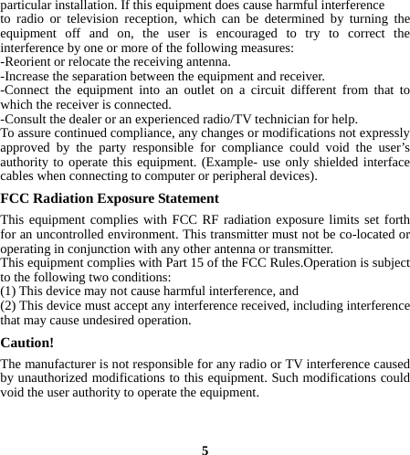 particular installation. If this equipment does cause harmful interference   to radio or television reception, which can be determined by turning the equipment off and on, the user is encouraged to try to correct the interference by one or more of the following measures: -Reorient or relocate the receiving antenna. -Increase the separation between the equipment and receiver. -Connect the equipment into an outlet on a circuit different from that to which the receiver is connected. -Consult the dealer or an experienced radio/TV technician for help. To assure continued compliance, any changes or modifications not expressly approved by the party responsible for compliance could void the user’s authority to operate this equipment. (Example- use only shielded interface cables when connecting to computer or peripheral devices). FCC Radiation Exposure Statement      This equipment complies with FCC RF radiation exposure limits set forth for an uncontrolled environment. This transmitter must not be co-located or operating in conjunction with any other antenna or transmitter. This equipment complies with Part 15 of the FCC Rules.Operation is subject to the following two conditions:     (1) This device may not cause harmful interference, and     (2) This device must accept any interference received, including interference that may cause undesired operation.    Caution!  The manufacturer is not responsible for any radio or TV interference caused by unauthorized modifications to this equipment. Such modifications could void the user authority to operate the equipment.   5 