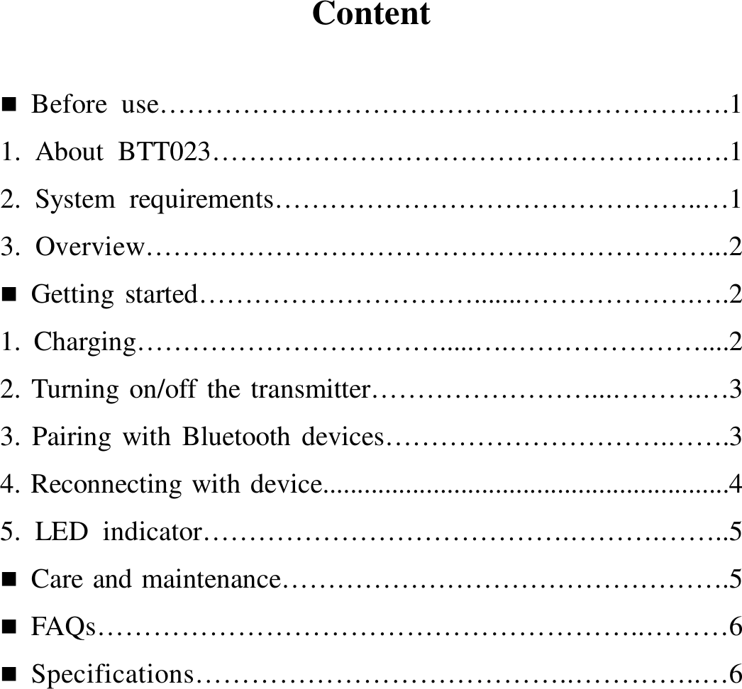    Content    Before  use………………………………………………….….1 1.  About  BTT023……………………………………………..….1 2.  System  requirements………………………………………..…1 3.  Overview…………………………………….………………...2  Getting started………………………….......……………….….2 1.  Charging…………………………….....….…………………....2   2. Turning on/off the transmitter……………………...……….…3 3.  Pairing with  Bluetooth devices………………………….…….3 4. Reconnecting with device...........................................................4 5.  LED  indicator………………………………….……….……..5  Care and maintenance………………………………………….5  FAQs…………………………………………………..………6  Specifications…………………………………..…………..…6           