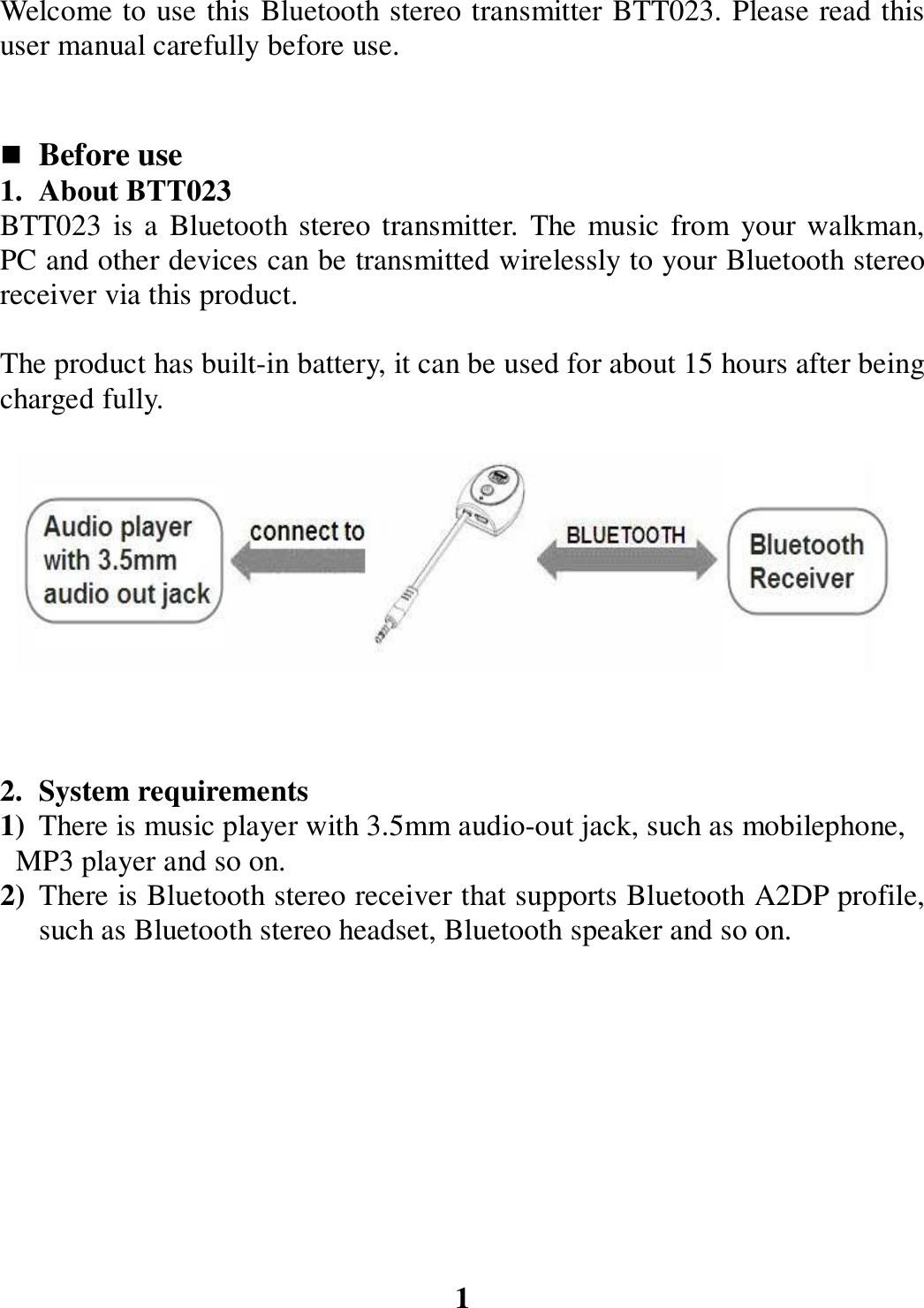 Welcome to use this Bluetooth stereo transmitter BTT023. Please read this user manual carefully before use.    Before use   1. About BTT023 BTT023  is a Bluetooth stereo transmitter.  The  music from  your walkman, PC and other devices can be transmitted wirelessly to your Bluetooth stereo receiver via this product.  The product has built-in battery, it can be used for about 15 hours after being charged fully.           2. System requirements 1) There is music player with 3.5mm audio-out jack, such as mobilephone,     MP3 player and so on. 2) There is Bluetooth stereo receiver that supports Bluetooth A2DP profile, such as Bluetooth stereo headset, Bluetooth speaker and so on.          1 