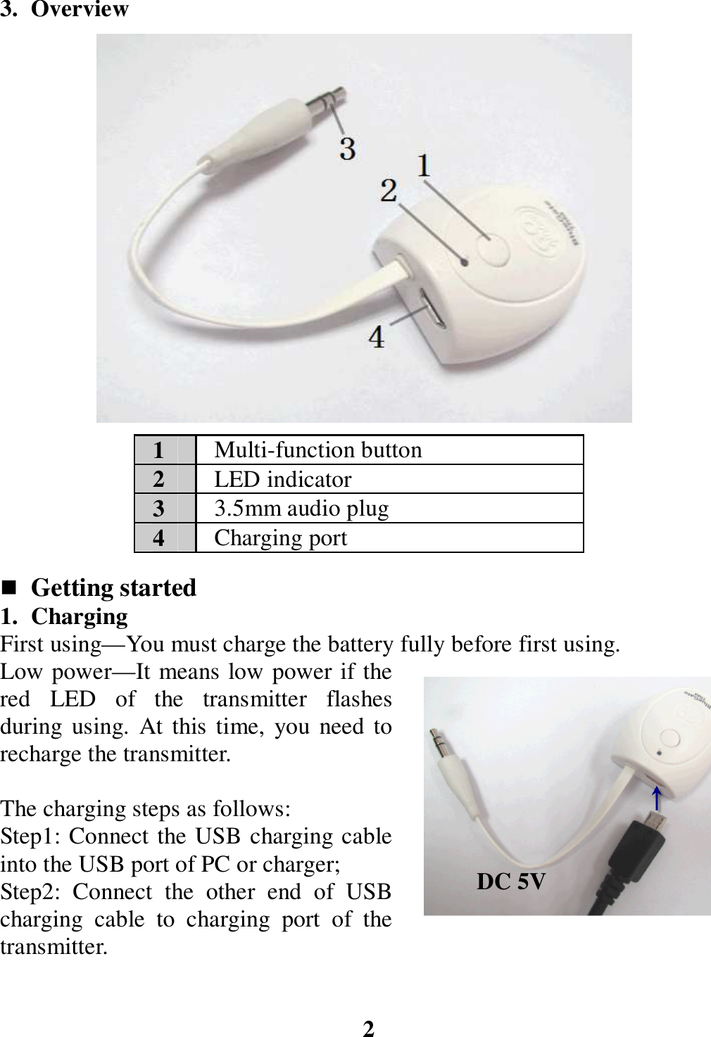 3. Overview                      Getting started 1. Charging   First using—You must charge the battery fully before first using. Low power—It means low power if the red  LED  of  the  transmitter  flashes during  using.  At this time, you  need to recharge the transmitter.  The charging steps as follows: Step1: Connect the USB charging cable into the USB port of PC or charger; Step2:  Connect  the  other  end  of  USB charging  cable  to  charging  port  of  the transmitter.   2 1  Multi-function button 2  LED indicator 3  3.5mm audio plug 4  Charging port DC 5V 