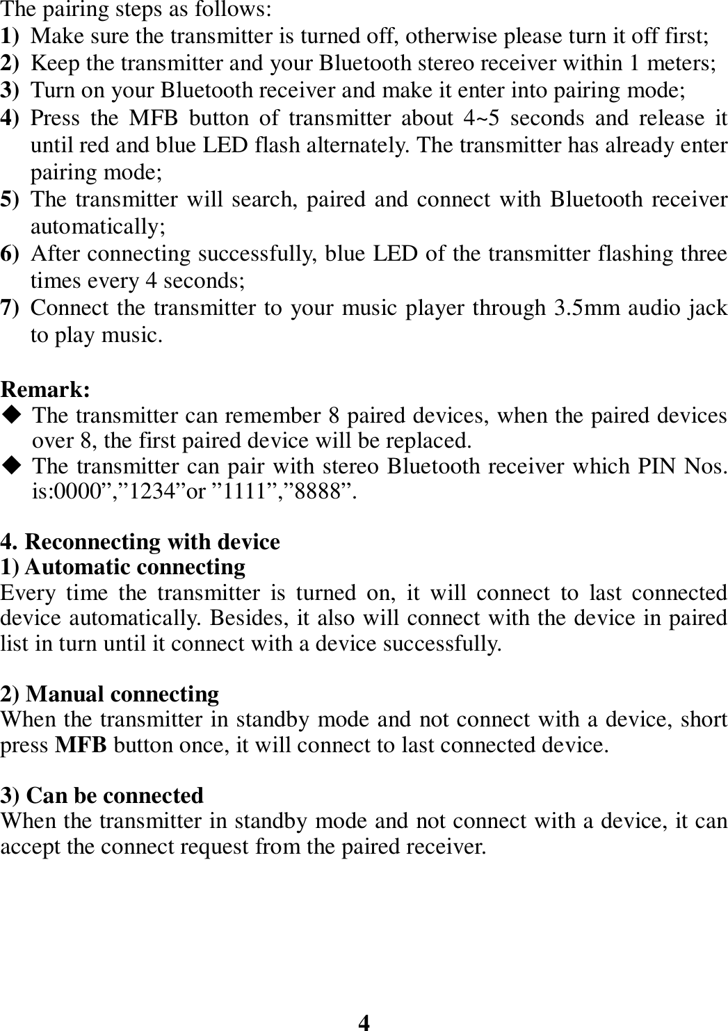 The pairing steps as follows: 1) Make sure the transmitter is turned off, otherwise please turn it off first; 2) Keep the transmitter and your Bluetooth stereo receiver within 1 meters; 3) Turn on your Bluetooth receiver and make it enter into pairing mode; 4) Press  the  MFB  button  of  transmitter  about  4~5  seconds  and  release  it until red and blue LED flash alternately. The transmitter has already enter pairing mode; 5) The transmitter will search, paired and connect with Bluetooth receiver automatically; 6) After connecting successfully, blue LED of the transmitter flashing three times every 4 seconds; 7) Connect the transmitter to your music player through 3.5mm audio jack to play music.  Remark:  The transmitter can remember 8 paired devices, when the paired devices over 8, the first paired device will be replaced.  The transmitter can pair with stereo Bluetooth receiver which PIN Nos. is:0000”,”1234”or ”1111”,”8888”.  4. Reconnecting with device 1) Automatic connecting Every  time  the  transmitter  is  turned  on,  it  will  connect  to  last  connected device automatically. Besides, it also will connect with the device in paired list in turn until it connect with a device successfully.  2) Manual connecting When the transmitter in standby mode and not connect with a device, short press MFB button once, it will connect to last connected device.  3) Can be connected When the transmitter in standby mode and not connect with a device, it can accept the connect request from the paired receiver.         4 