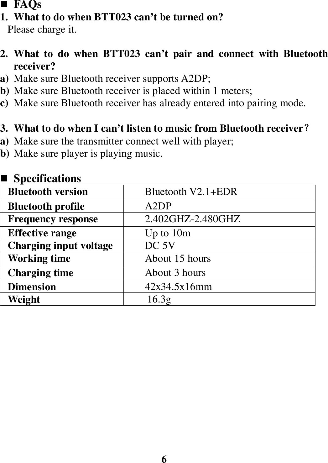  FAQs 1. What to do when BTT023 can’t be turned on? Please charge it.  2. What  to  do  when  BTT023  can’t  pair  and  connect  with  Bluetooth receiver?   a) Make sure Bluetooth receiver supports A2DP; b) Make sure Bluetooth receiver is placed within 1 meters; c) Make sure Bluetooth receiver has already entered into pairing mode.  3. What to do when I can’t listen to music from Bluetooth receiver？？？？ a) Make sure the transmitter connect well with player; b) Make sure player is playing music.   Specifications Bluetooth version  Bluetooth V2.1+EDR Bluetooth profile  A2DP Frequency response  2.402GHZ-2.480GHZ Effective range  Up to 10m Charging input voltage DC 5V Working time  About 15 hours Charging time  About 3 hours Dimension          42x34.5x16mm Weight    16.3g             6 