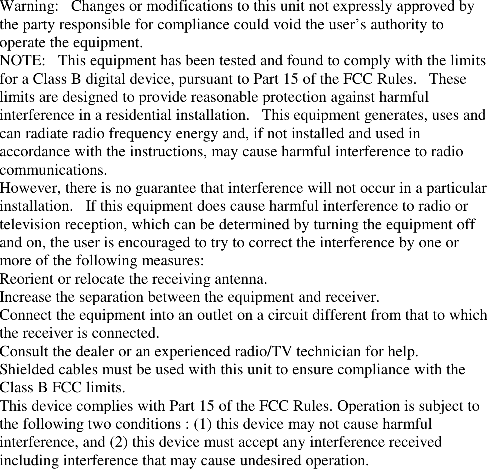 Warning:   Changes or modifications to this unit not expressly approved by the party responsible for compliance could void the user’s authority to operate the equipment. NOTE:   This equipment has been tested and found to comply with the limits for a Class B digital device, pursuant to Part 15 of the FCC Rules.   These limits are designed to provide reasonable protection against harmful interference in a residential installation.   This equipment generates, uses and can radiate radio frequency energy and, if not installed and used in accordance with the instructions, may cause harmful interference to radio communications. However, there is no guarantee that interference will not occur in a particular installation.   If this equipment does cause harmful interference to radio or television reception, which can be determined by turning the equipment off and on, the user is encouraged to try to correct the interference by one or more of the following measures: Reorient or relocate the receiving antenna. Increase the separation between the equipment and receiver. Connect the equipment into an outlet on a circuit different from that to which the receiver is connected. Consult the dealer or an experienced radio/TV technician for help. Shielded cables must be used with this unit to ensure compliance with the Class B FCC limits. This device complies with Part 15 of the FCC Rules. Operation is subject to the following two conditions : (1) this device may not cause harmful interference, and (2) this device must accept any interference received including interference that may cause undesired operation.  