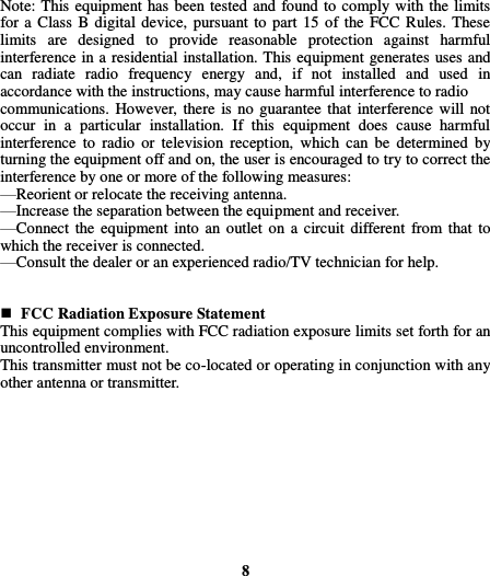  Note: This equipment has been tested and found to comply with the limits for a  Class B digital device, pursuant to  part 15  of the FCC Rules. These limits  are  designed  to  provide  reasonable  protection  against  harmful interference in a residential installation. This equipment generates uses and can  radiate  radio  frequency  energy  and,  if  not  installed  and  used  in accordance with the instructions, may cause harmful interference to radio   communications.  However, there  is no  guarantee that interference will not occur  in  a  particular  installation.  If  this  equipment  does  cause  harmful interference  to  radio  or  television  reception,  which  can  be  determined  by turning the equipment off and on, the user is encouraged to try to correct the interference by one or more of the following measures:     —Reorient or relocate the receiving antenna.     —Increase the separation between the equipment and receiver.     —Connect  the equipment into an  outlet on a circuit  different from  that  to which the receiver is connected.     —Consult the dealer or an experienced radio/TV technician for help.         FCC Radiation Exposure Statement This equipment complies with FCC radiation exposure limits set forth for an uncontrolled environment.   This transmitter must not be co-located or operating in conjunction with any other antenna or transmitter.            8  