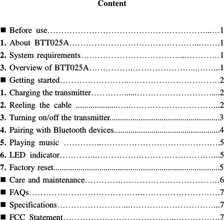  Content    Before  use…………………………………………………...…1 1. About  BTT025A………………………………………...…….1 2. System requirements………………………………...…………1 3. Overview of BTT025A…………….…………………...……...1  Getting started…………………….……………………………2 1. Charging the transmitter…………......………………………....2 2. Reeling  the  cable  ....................…..…………………………...2 3. Turning on/off the transmitter.....................................................3 4. Pairing with Bluetooth devices...................................................4 5. Playing  music  …………..…………………………………….5 6. LED  indicator…………..……………………………………...5 7. Factory reset................................................................................5  Care and maintenance………….………………………………6  FAQs…………………………………..……………………….7  Specifications……………………...…………………………...7  FCC  Statement…………………………………..…………….7        