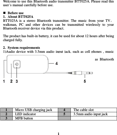  Welcome to use this Bluetooth audio transmitter BTT025A. Please read this user’s manual carefully before use.   Before use 1. About BTT025A BTT025A  is  a  stereo  Bluetooth  transmitter.  The  music  from  your  TV， walkman,  PC  and  other  devices  can  be  transmitted  wirelessly  to  your Bluetooth receiver device via this product.  The product has built-in battery, it can be used for about 12 hours after being charged fully.  2. System requirements 1)Audio device with 3.5mm audio  input jack, such as cell phones , music players etc . 2)Bluetooth  receiver  device  supporting  A2DP  profile,  such  as  Bluetooth   headset, Bluetooth speaker, Bluetooth receiver etc.  3. Overview of BTT025A          1 Micro USB charging jack   4 The cable slot 2 LED indicator 5 3.5mm audio input jack 3 MFB button        1 