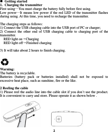   Getting started 1. Charging the transmitter First using—You must charge the battery fully before first using. Low power—It means low power if the red LED of the transmitter flashes during using. At this time, you need to recharge the transmitter.  The charging steps as follows: 1) Connect the USB charging cable into the USB port of PC or charger; 2)  Connect  the  other  end  of  USB  charging  cable  to  charging  port  of  the transmitter.     RED light on→Charging   RED light off→Finished charging  3) It will take about 2 hours to finish charging.     Warning: The battery is recyclable. Batteries  (battery  pack  or  batteries  installed)  shall  not  be  exposed  to excessive heat place, such as sunshine, fire or the like.  2 Reeling the cable 1) Please reel the audio line into the cable slot if you don’t use the product. It is convenient to carry and store. Please operate it as shown below .            2  