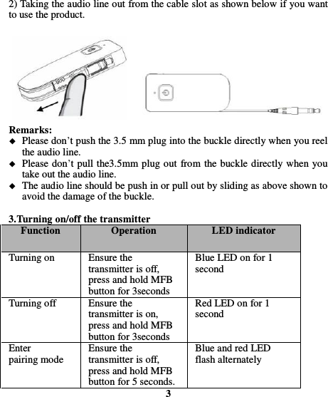  2) Taking the audio line out from the cable slot as shown below if you want to use the product.         Remarks:  Please don’t push the 3.5 mm plug into the buckle directly when you reel the audio line.  Please don’t pull the3.5mm plug out from the buckle directly when you take out the audio line.  The audio line should be push in or pull out by sliding as above shown to avoid the damage of the buckle.    3.Turning on/off the transmitter Function Operation LED indicator Turning on Ensure the transmitter is off, press and hold MFB button for 3seconds Blue LED on for 1 second Turning off Ensure the transmitter is on, press and hold MFB button for 3seconds Red LED on for 1 second Enter pairing mode Ensure the transmitter is off, press and hold MFB button for 5 seconds. Blue and red LED flash alternately 3 